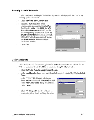 Solving a Set of Projects 
COSMOSFloWorks allows you to automatically solve a set of projects that exist in any 
currently opened document. 
1 Click FloWorks, Solve, Batch Run. 
2 Select the Run check box in the 
corresponding column title to select Run 
for all projects (Re 1, Re 1000, Re 1e5). 
Select Shutdown Monitor check box in 
the corresponding column title. When the 
Shutdown Monitor check box is selected, 
COSMOSFloWorks automatically closes 
the Solver Monitor window after the 
calculation finishes. 
3 Click Run. 
Getting Results 
After all calculations are complete, go to the cylinder 0.01m model and activate the Re 
1000 configuration. Create Goal Plot to obtain the Drag Coefficient value: 
1 Click FloWorks, Results, LoadUnload Results. 
2 In the Load Results dialog box, keep the default project’s results file (2.fld) and click 
Open. 
3 In the COSMOSFloWorks Analysis tree, 
under Results, right-click the Goals icon and 
select Insert. The Goals dialog box appears. 
4 Click Add All. 
5 Click OK. The goals1 Excel workbook is 
created. Switch to Excel to obtain the value. 
COSMOSFloWorks 2008 Tutorial 5-13 
 