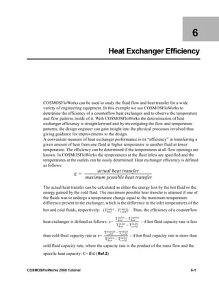 6 
Heat Exchanger Efficiency 
COSMOSFloWorks can be used to study the fluid flow and heat transfer for a wide 
variety of engineering equipment. In this example we use COSMOSFloWorks to 
determine the efficiency of a counterflow heat exchanger and to observe the temperature 
and flow patterns inside of it. With COSMOSFloWorks the determination of heat 
exchanger efficiency is straightforward and by investigating the flow and temperature 
patterns, the design engineer can gain insight into the physical processes involved thus 
giving guidance for improvements to the design. 
A convenient measure of heat exchanger performance is its “efficiency” in transferring a 
given amount of heat from one fluid at higher temperature to another fluid at lower 
temperature. The efficiency can be determined if the temperatures at all flow openings are 
known. In COSMOSFloWorks the temperatures at the fluid inlets are specified and the 
temperatures at the outlets can be easily determined. Heat exchanger efficiency is defined 
as follows: 
ε actual heat transfer 
----------------------------------------------------------------------------= - 
maximum possible heat transfer 
The actual heat transfer can be calculated as either the energy lost by the hot fluid or the 
energy gained by the cold fluid. The maximum possible heat transfer is attained if one of 
the fluids was to undergo a temperature change equal to the maximum temperature 
difference present in the exchanger, which is the difference in the inlet temperatures of the 
hot and cold fluids, respectively: . Thus, the efficiency of a counterflow 
( – inlet) 
inle t Tcold 
Thot 
ε 
inlet Thot 
Thot 
– out let 
heat exchanger is defined as follows: = ------------------------------------ 
- if hot fluid capacity rate is less 
inlet Tcold 
Thot 
– inlet 
ε 
outlet Tcold 
Tcold 
– inlet 
than cold fluid capacity rate or = ------------------------------------ 
- if hot fluid capacity rate is more than 
inlet Tcold 
Thot 
– inlet 
cold fluid capacity rate, where the capacity rate is the product of the mass flow and the 
specific heat capacity: C= (Ref.2) 
m · 
c 
COSMOSFloWorks 2008 Tutorial 6-1 
 