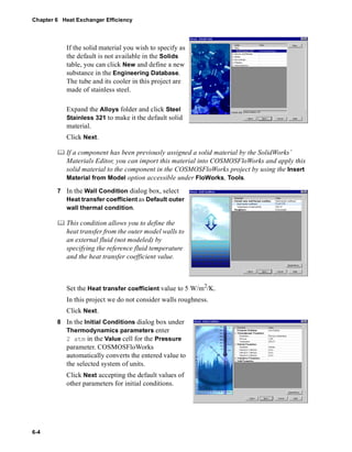 Chapter 6 Heat Exchanger Efficiency 
6-4 
If the solid material you wish to specify as 
the default is not available in the Solids 
table, you can click New and define a new 
substance in the Engineering Database. 
The tube and its cooler in this project are 
made of stainless steel. 
Expand the Alloys folder and click Steel 
Stainless 321 to make it the default solid 
material. 
Click Next. 
	 If a component has been previously assigned a solid material by the SolidWorks’ 
Materials Editor, you can import this material into COSMOSFloWorks and apply this 
solid material to the component in the COSMOSFloWorks project by using the Insert 
Material from Model option accessible under FloWorks, Tools. 
7 In the Wall Condition dialog box, select 
Heat transfer coefficient as Default outer 
wall thermal condition. 
	 This condition allows you to define the 
heat transfer from the outer model walls to 
an external fluid (not modeled) by 
specifying the reference fluid temperature 
and the heat transfer coefficient value. 
Set the Heat transfer coefficient value to 5 W/m2/K. 
In this project we do not consider walls roughness. 
Click Next. 
8 In the Initial Conditions dialog box under 
Thermodynamics parameters enter 
2 atm in the Value cell for the Pressure 
parameter. COSMOSFloWorks 
automatically converts the entered value to 
the selected system of units. 
Click Next accepting the default values of 
other parameters for initial conditions. 
 