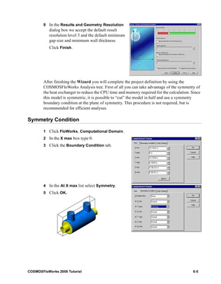 9 In the Results and Geometry Resolution 
dialog box we accept the default result 
resolution level 3 and the default minimum 
gap size and minimum wall thickness. 
Click Finish. 
After finishing the Wizard you will complete the project definition by using the 
COSMOSFloWorks Analysis tree. First of all you can take advantage of the symmetry of 
the heat exchanger to reduce the CPU time and memory required for the calculation. Since 
this model is symmetric, it is possible to “cut” the model in half and use a symmetry 
boundary condition at the plane of symmetry. This procedure is not required, but is 
recommended for efficient analyses. 
Symmetry Condition 
1 Click FloWorks, Computational Domain. 
2 In the X max box type 0. 
3 Click the Boundary Condition tab. 
4 In the At X max list select Symmetry. 
5 Click OK. 
COSMOSFloWorks 2008 Tutorial 6-5 
 