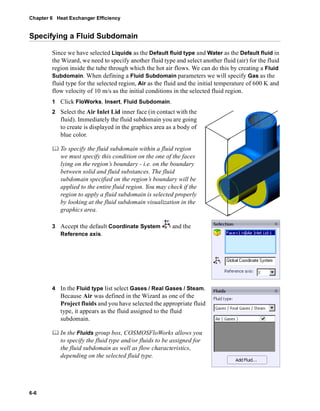 Chapter 6 Heat Exchanger Efficiency 
Specifying a Fluid Subdomain 
6-6 
Since we have selected Liquids as the Default fluid type and Water as the Default fluid in 
the Wizard, we need to specify another fluid type and select another fluid (air) for the fluid 
region inside the tube through which the hot air flows. We can do this by creating a Fluid 
Subdomain. When defining a Fluid Subdomain parameters we will specify Gas as the 
fluid type for the selected region, Air as the fluid and the initial temperature of 600 K and 
flow velocity of 10 m/s as the initial conditions in the selected fluid region. 
1 Click FloWorks, Insert, Fluid Subdomain. 
2 Select the Air Inlet Lid inner face (in contact with the 
fluid). Immediately the fluid subdomain you are going 
to create is displayed in the graphics area as a body of 
blue color. 
	 To specify the fluid subdomain within a fluid region 
we must specify this condition on the one of the faces 
lying on the region’s boundary - i.e. on the boundary 
between solid and fluid substances. The fluid 
subdomain specified on the region’s boundary will be 
applied to the entire fluid region. You may check if the 
region to apply a fluid subdomain is selected properly 
by looking at the fluid subdomain visualization in the 
graphics area. 
3 Accept the default Coordinate System and the 
Reference axis. 
4 In the Fluid type list select Gases / Real Gases / Steam. 
Because Air was defined in the Wizard as one of the 
Project fluids and you have selected the appropriate fluid 
type, it appears as the fluid assigned to the fluid 
subdomain. 
	 In the Fluids group box, COSMOSFloWorks allows you 
to specify the fluid type and/or fluids to be assigned for 
the fluid subdomain as well as flow characteristics, 
depending on the selected fluid type. 
 
