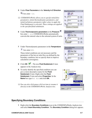 5 Under Flow Parameters in the Velocity in Z Direction 
box enter -10. 
	 COSMOSFloWorks allows you to specify initial flow 
parameters, initial thermodynamic parameters, and 
initial turbulence parameters (after a face to apply the 
Fluid Subdomain is selected). These settings are applied 
to the specified fluid subdomain. 
6 Under Thermodynamic parameters in the Pressure 
box enter 1 atm. 
COSMOSFloWorks automatically 
converts the entered value to the selected system of units. 
7 Under Thermodynamic parameters in the Temperature 
box enter 600. 
These initial conditions are not necessary and the 
parameters of the hot air inlet flow are defined by the 
boundary condition, but we specify them to improve 
calculation convergence. 
8 Click OK . The new Fluid Subdomain 1 item 
appears in the Analysis tree. 
9 To easily identify the specified condition you can 
give a more descriptive name for the Fluid 
Subdomain 1 item. Right-click the Fluid 
Subdomain 1 item and select Properties. In the 
Name box type Hot Air and click OK. 
	 You can also click-pause-click an item to rename it 
directly in the COSMOSFloWorks Analysis tree. 
Specifying Boundary Conditions 
1 Right-click the Boundary Conditions icon in the COSMOSFloWorks Analysis tree 
and select Insert Boundary Condition. The Boundary Condition dialog box appears. 
COSMOSFloWorks 2008 Tutorial 6-7 
 