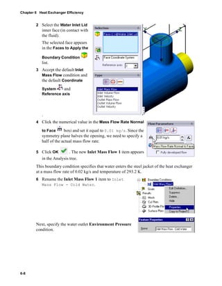 Chapter 6 Heat Exchanger Efficiency 
6-8 
2 Select the Water Inlet Lid 
inner face (in contact with 
the fluid). 
The selected face appears 
in the Faces to Apply the 
Boundary Condition 
list. 
3 Accept the default Inlet 
Mass Flow condition and 
the default Coordinate 
System and 
Reference axis 
. 
4 Click the numerical value in the Mass Flow Rate Normal 
to Face boxi and set it equal to 0.01 kg/s. Since the 
symmetry plane halves the opening, we need to specify a 
half of the actual mass flow rate. 
5 Click OK . The new Inlet Mass Flow 1 item appears 
in the Analysis tree. 
This boundary condition specifies that water enters the steel jacket of the heat exchanger 
at a mass flow rate of 0.02 kg/s and temperature of 293.2 K. 
6 Rename the Inlet Mass Flow 1 item to Inlet 
Mass Flow - Cold Water. 
Next, specify the water outlet Environment Pressure 
condition. 
 