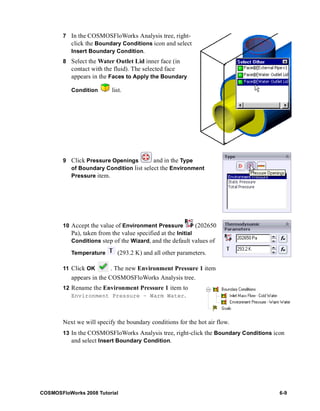 7 In the COSMOSFloWorks Analysis tree, right-click 
the Boundary Conditions icon and select 
Insert Boundary Condition. 
8 Select the Water Outlet Lid inner face (in 
contact with the fluid). The selected face 
appears in the Faces to Apply the Boundary 
Condition list. 
9 Click Pressure Openings and in the Type 
of Boundary Condition list select the Environment 
Pressure item. 
10 Accept the value of Environment Pressure (202650 
Pa), taken from the value specified at the Initial 
Conditions step of the Wizard, and the default values of 
Temperature (293.2 K) and all other parameters. 
11 Click OK . The new Environment Pressure 1 item 
appears in the COSMOSFloWorks Analysis tree. 
12 Rename the Environment Pressure 1 item to 
Environment Pressure – Warm Water. 
Next we will specify the boundary conditions for the hot air flow. 
13 In the COSMOSFloWorks Analysis tree, right-click the Boundary Conditions icon 
and select Insert Boundary Condition. 
COSMOSFloWorks 2008 Tutorial 6-9 
 