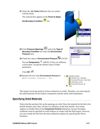 21 Select the Air Outlet Lid inner face (in contact 
with the fluid). 
The selected face appears in the Faces to Apply 
the Boundary Condition list. 
22 Click Pressure Openings and in the Type of 
Boundary Condition list select the Environment 
Pressure item. 
23 Check the values of Environment Pressure (101325 
Pa) and Temperature (600 K). If they are different, 
correct them. Accept the default values of other 
parameters. 
Click OK . 
24 Rename the new item Environment Pressure 1 
to Environment Pressure – Air. 
This project involving analysis of heat conduction in solids. Therefore, you must specify 
the solid materials for the model’s components and the initial solid temperature. 
Specifying Solid Materials 
Notice that the auxiliary lids on the openings are solid. Since the material for the lids is the 
default stainless steel, they will have an influence on the heat transfer. You cannot 
suppress or disable them in the Component Control dialog box, because boundary 
conditions must be specified on solid surfaces in contact with the fluid region. However, 
you can exclude the lids from the heat conduction analysis by specifying the lids as 
insulators. 
COSMOSFloWorks 2008 Tutorial 6-11 
 
