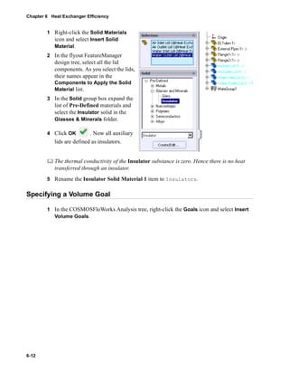 Chapter 6 Heat Exchanger Efficiency 
6-12 
1 Right-click the Solid Materials 
icon and select Insert Solid 
Material. 
2 In the flyout FeatureManager 
design tree, select all the lid 
components. As you select the lids, 
their names appear in the 
Components to Apply the Solid 
Material list. 
3 In the Solid group box expand the 
list of Pre-Defined materials and 
select the Insulator solid in the 
Glasses & Minerals folder. 
4 Click OK . Now all auxiliary 
lids are defined as insulators. 
	 The thermal conductivity of the Insulator substance is zero. Hence there is no heat 
transferred through an insulator. 
5 Rename the Insulator Solid Material 1 item to Insulators. 
Specifying a Volume Goal 
1 In the COSMOSFloWorks Analysis tree, right-click the Goals icon and select Insert 
Volume Goals. 
 