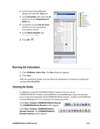 2 In the Flyout FeatureManager 
Design tree select the Tube part. 
3 In the Parameter table select the Av 
check box in the Temperature of 
Solid row. 
4 Accept the selected Use for Conv. 
check box to use this goal for 
convergence control. 
5 In the Name template type 
VG Av T of Tube. 
6 Click OK . 
Running the Calculation 
1 Click FloWorks, Solve, Run. The Run dialog box appears. 
2 Click Run. 
After the calculation finishes you can obtain the temperature of interest by creating the 
corresponding Goal Plot. 
Viewing the Goals 
In addition to using the COSMOSFloWorks Analysis tree you can use 
COSMOSFloWorks Toolbars and SolidWorks CommandManager to get fast and easy 
access to the most frequently used COSMOSFloWorks features. Toolbars and SolidWorks 
CommandManager are very convenient for displaying results. 
Click View, Toolbars, COSMOSFloWorks Results. 
The COSMOSFloWorks Results toolbar appears. 
Click View, Toolbars, COSMOSFloWorks 
Results Features. The COSMOSFloWorks 
Results Features toolbar appears. 
COSMOSFloWorks 2008 Tutorial 6-13 
 