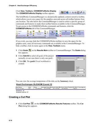 Chapter 6 Heat Exchanger Efficiency 
6-14 
Click View, Toolbars, COSMOSFloWorks Display. 
The COSMOSFloWorks Display toolbar appears. 
The SolidWorks CommandManager is a dynamically-updated, context-sensitive toolbar, 
which allows you to save space for the graphics area and access all toolbar buttons from 
one location. The tabs below the CommandManager is used to select a specific group of 
commands and features to make their toolbar buttons available in the CommandManager. 
To get access to the COSMOSFloWorks commands and features, click the 
COSMOSFloWorks tab of the CommandManager. 
If you wish, you may hide the COSMOSFloWorks toolbars to save the space for the 
graphics area, since all necessary commands are available in the CommandManager. To 
hide a toolbar, click its name again in the View, Toolbars menu. 
1 Click Goals on the Results Main toolbar or CommandManager. The Goals dialog 
box appears. 
2 Click Add All to select all goals of the project 
(actually, in our case there is only one goal) . 
3 Click OK. The goals1 Excel workbook is 
created. 
You can view the average temperature of the tube on the Summary sheet. 
Heat Exchanger.SLDASM [Level 3] 
Goa l Name Unit Value Ave raged Va lue Minimum Va lue Ma x imum V alue Progre ss [%] Use In Convergence 
VG Av T of Tube [K] 328.4682387 327.4703038 324.7176733 328.4682387 100 Yes 
Iterations: 51 
Analysis in terval: 21 
Creating a Cut Plot 
1 Click Cut Plot on the COSMOSFloWorks Results Features toolbar. The Cut 
Plot dialog box appears. 
 