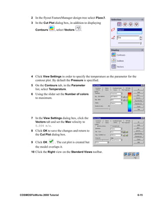 2 In the flyout FeatureManager design tree select Plane3. 
3 In the Cut Plot dialog box, in addition to displaying 
Contours , select Vectors . 
4 Click View Settings in order to specify the temperature as the parameter for the 
contour plot. By default the Pressure is specified. 
5 On the Contours tab, in the Parameter 
list, select Temperature. 
6 Using the slider set the Number of colors 
to maximum. 
7 In the View Settings dialog box, click the 
Vectors tab and set the Max velocity to 
0.004 m/s. 
8 Click OK to save the changes and return to 
the Cut Plot dialog box. 
9 Click OK . The cut plot is created but 
the model overlaps it. 
10 Click the Right view on the Standard Views toolbar. 
COSMOSFloWorks 2008 Tutorial 6-15 
 