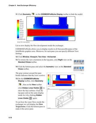 Chapter 6 Heat Exchanger Efficiency 
6-16 
11 Click Geometry on the COSMOSFloWorks Display toolbar to hide the model. 
Let us now display the flow development inside the exchanger. 
COSMOSFloWorks allows you to display results in all four possible panes of the 
SolidWorks graphics area. Moreover, for each pane you can specify different View 
Settings. 
12 Click Window, Viewport, Two View - Horizontal. 
13 To restore the view orientation in the top pane, click Right view on the 
Standard Views toolbar. 
14 Click the bottom pane and select the Isometric view on the Standard 
Views toolbar. 
The gray contour around the pane 
border indicates that the view is active. 
15 On the COSMOSFloWorks 
Display toolbar, click Geometry 
, then on the View toolbar 
click Hidden Lines Visible to 
show the face outlines. Click the 
top pane and set the same display 
mode for it by clicking Hidden 
Lines Visible again. 
To see how the water flows inside the 
exchanger we will display the Flow 
Trajectories. Click the bottom pane to 
make it the active pane. 
 