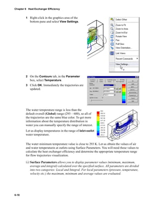 Chapter 6 Heat Exchanger Efficiency 
6-18 
1 Right-click in the graphics area of the 
bottom pane and select View Settings. 
2 On the Contours tab, in the Parameter 
box, select Temperature. 
3 Click OK. Immediately the trajectories are 
updated. 
The water temperature range is less than the 
default overall (Global) range (293 – 600), so all of 
the trajectories are the same blue color. To get more 
information about the temperature distribution in 
water you can manually specify the range of interest. 
Let us display temperatures in the range of inlet-outlet 
water temperature. 
The water minimum temperature value is close to 293 K. Let us obtain the values of air 
and water temperatures at outlets using Surface Parameters. You will need these values to 
calculate the heat exchanger efficiency and determine the appropriate temperature range 
for flow trajectories visualization. 
	 Surface Parameters allows you to display parameter values (minimum, maximum, 
average and integral) calculated over the specified surface. All parameters are divided 
into two categories: Local and Integral. For local parameters (pressure, temperature, 
velocity etc.) the maximum, minimum and average values are evaluated. 
 