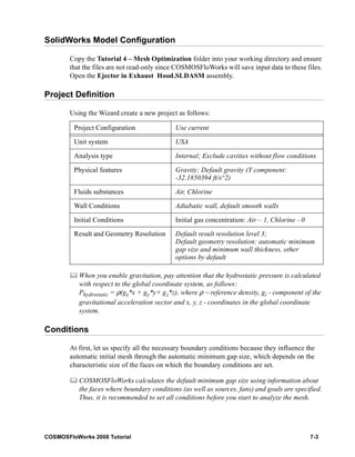 SolidWorks Model Configuration 
Copy the Tutorial 4 – Mesh Optimization folder into your working directory and ensure 
that the files are not read-only since COSMOSFloWorks will save input data to these files. 
Open the Ejector in Exhaust Hood.SLDASM assembly. 
Project Definition 
Using the Wizard create a new project as follows: 
Project Configuration Use current 
Unit system USA 
Analysis type Internal; Exclude cavities without flow conditions 
Physical features Gravity; Default gravity (Y component: 
-32.1850394 ft/s^2) 
Fluids substances Air, Chlorine 
Wall Conditions Adiabatic wall, default smooth walls 
Initial Conditions Initial gas concentration: Air – 1, Chlorine - 0 
Result and Geometry Resolution Default result resolution level 3; 
Default geometry resolution: automatic minimum 
gap size and minimum wall thickness, other 
options by default 
	 When you enable gravitation, pay attention that the hydrostatic pressure is calculated 
with respect to the global coordinate system, as follows: 
Phydrostatic = ρ(gx*x + gy*y+ gz*z), where ρ − reference density, gi - component of the 
gravitational acceleration vector and x, y, z - coordinates in the global coordinate 
system. 
Conditions 
At first, let us specify all the necessary boundary conditions because they influence the 
automatic initial mesh through the automatic minimum gap size, which depends on the 
characteristic size of the faces on which the boundary conditions are set. 
	 COSMOSFloWorks calculates the default minimum gap size using information about 
the faces where boundary conditions (as well as sources, fans) and goals are specified. 
Thus, it is recommended to set all conditions before you start to analyze the mesh. 
COSMOSFloWorks 2008 Tutorial 7-3 
 