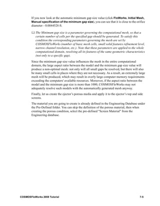 If you now look at the automatic minimum gap size value (click FloWorks, Initial Mesh, 
Manual specification of the minimum gap size), you can see that it is close to the orifice 
diameter - 0.0044528 ft. 
	 The Minimum gap size is a parameter governing the computational mesh, so that a 
certain number of cells per the specified gap should be generated. To satisfy this 
condition the corresponding parameters governing the mesh are set by 
COSMOSFloWorks (number of basic mesh cells, small solid features refinement level, 
narrow channel resolution, etc.). Note that these parameters are applied to the whole 
computational domain, resolving all its features of the same geometric characteristics 
(not only to a specific gap). 
Since the minimum gap size value influences the mesh in the entire computational 
domain, the large aspect ratio between the model and the minimum gap size value will 
produce a non-optimal mesh: not only will all small gaps be resolved, but there will also 
be many small cells in places where they are not necessary. As a result, an extremely large 
mesh will be produced, which may result in overly large computer memory requirements 
exceeding the computers' available resources. Moreover, if the aspect ratio between the 
model and the minimum gap size is more than 1000, COSMOSFloWorks may not 
adequately resolve such models with the automatically generated mesh anyway. 
Finally, let us create the ejector’s porous media and apply it to the ejector’s top and side 
screens. 
The material you are going to create is already defined in the Engineering Database under 
the Pre-Defined folder. You can skip the definition of the porous material, then when 
creating the porous condition, select the pre-defined "Screen Material" from the 
Engineering database. 
COSMOSFloWorks 2008 Tutorial 7-5 
 