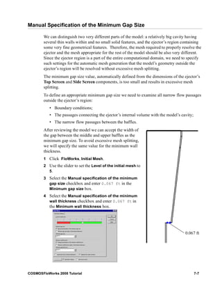 Manual Specification of the Minimum Gap Size 
We can distinguish two very different parts of the model: a relatively big cavity having 
several thin walls within and no small solid features, and the ejector’s region containing 
some very fine geometrical features. Therefore, the mesh required to properly resolve the 
ejector and the mesh appropriate for the rest of the model should be also very different. 
Since the ejector region is a part of the entire computational domain, we need to specify 
such settings for the automatic mesh generation that the model’s geometry outside the 
ejector’s region will be resolved without excessive mesh splitting. 
The minimum gap size value, automatically defined from the dimensions of the ejector’s 
Top Screen and Side Screen components, is too small and results in excessive mesh 
splitting. 
To define an appropriate minimum gap size we need to examine all narrow flow passages 
outside the ejector’s region: 
• Boundary conditions; 
• The passages connecting the ejector’s internal volume with the model’s cavity; 
• The narrow flow passages between the baffles. 
After reviewing the model we can accept the width of 
the gap between the middle and upper baffles as the 
minimum gap size. To avoid excessive mesh splitting, 
we will specify the same value for the minimum wall 
thickness. 
1 Click FloWorks, Initial Mesh. 
2 Use the slider to set the Level of the initial mesh to 
5. 
3 Select the Manual specification of the minimum 
gap size checkbox and enter 0.067 ft in the 
Minimum gap size box. 
4 Select the Manual specification of the minimum 
wall thickness checkbox and enter 0.067 ft in 
the Minimum wall thickness box. 
0.067 ft 
COSMOSFloWorks 2008 Tutorial 7-7 
 