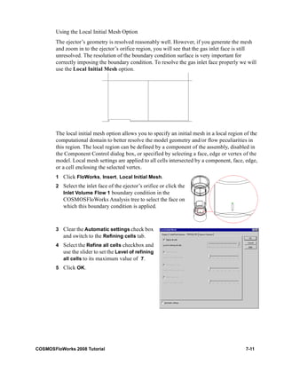 Using the Local Initial Mesh Option 
The ejector’s geometry is resolved reasonably well. However, if you generate the mesh 
and zoom in to the ejector’s orifice region, you will see that the gas inlet face is still 
unresolved. The resolution of the boundary condition surface is very important for 
correctly imposing the boundary condition. To resolve the gas inlet face properly we will 
use the Local Initial Mesh option. 
The local initial mesh option allows you to specify an initial mesh in a local region of the 
computational domain to better resolve the model geometry and/or flow peculiarities in 
this region. The local region can be defined by a component of the assembly, disabled in 
the Component Control dialog box, or specified by selecting a face, edge or vertex of the 
model. Local mesh settings are applied to all cells intersected by a component, face, edge, 
or a cell enclosing the selected vertex. 
1 Click FloWorks, Insert, Local Initial Mesh. 
2 Select the inlet face of the ejector’s orifice or click the 
Inlet Volume Flow 1 boundary condition in the 
COSMOSFloWorks Analysis tree to select the face on 
which this boundary condition is applied. 
3 Clear the Automatic settings check box 
and switch to the Refining cells tab. 
4 Select the Refine all cells checkbox and 
use the slider to set the Level of refining 
all cells to its maximum value of 7. 
5 Click OK. 
COSMOSFloWorks 2008 Tutorial 7-11 
 