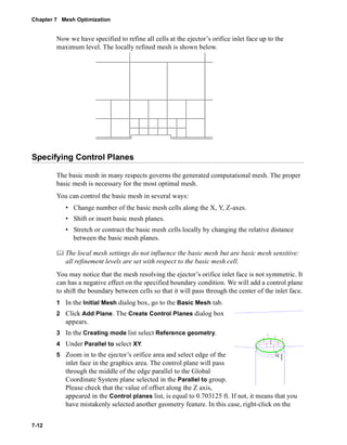 Chapter 7 Mesh Optimization 
7-12 
Now we have specified to refine all cells at the ejector’s orifice inlet face up to the 
maximum level. The locally refined mesh is shown below. 
Specifying Control Planes 
The basic mesh in many respects governs the generated computational mesh. The proper 
basic mesh is necessary for the most optimal mesh. 
You can control the basic mesh in several ways: 
• Change number of the basic mesh cells along the X, Y, Z-axes. 
• Shift or insert basic mesh planes. 
• Stretch or contract the basic mesh cells locally by changing the relative distance 
between the basic mesh planes. 
	 The local mesh settings do not influence the basic mesh but are basic mesh sensitive: 
all refinement levels are set with respect to the basic mesh cell. 
You may notice that the mesh resolving the ejector’s orifice inlet face is not symmetric. It 
can has a negative effect on the specified boundary condition. We will add a control plane 
to shift the boundary between cells so that it will pass through the center of the inlet face. 
1 In the Initial Mesh dialog box, go to the Basic Mesh tab. 
2 Click Add Plane. The Create Control Planes dialog box 
appears. 
3 In the Creating mode list select Reference geometry. 
4 Under Parallel to select XY. 
5 Zoom in to the ejector’s orifice area and select edge of the 
inlet face in the graphics area. The control plane will pass 
through the middle of the edge parallel to the Global 
Coordinate System plane selected in the Parallel to group. 
Please check that the value of offset along the Z axis, 
appeared in the Control planes list, is equal to 0.703125 ft. If not, it means that you 
have mistakenly selected another geometry feature. In this case, right-click on the 
 