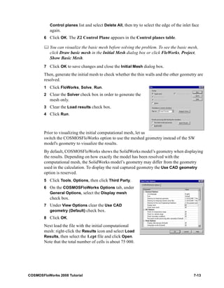 Control planes list and select Delete All, then try to select the edge of the inlet face 
again. 
6 Click OK. The Z2 Control Plane appears in the Control planes table. 
	 You can visualize the basic mesh before solving the problem. To see the basic mesh, 
click Draw basic mesh in the Initial Mesh dialog box or click FloWorks, Project, 
Show Basic Mesh. 
7 Click OK to save changes and close the Initial Mesh dialog box. 
Then, generate the initial mesh to check whether the thin walls and the other geometry are 
resolved. 
1 Click FloWorks, Solve, Run. 
2 Clear the Solver check box in order to generate the 
mesh only. 
3 Clear the Load results check box. 
4 Click Run. 
Prior to visualizing the initial computational mesh, let us 
switch the COSMOSFloWorks option to use the meshed geometry instead of the SW 
model's geometry to visualize the results. 
By default, COSMOSFloWorks shows the SolidWorks model’s geometry when displaying 
the results. Depending on how exactly the model has been resolved with the 
computational mesh, the SolidWorks model’s geometry may differ from the geometry 
used in the calculation. To display the real captured geometry the Use CAD geometry 
option is reserved. 
5 Click Tools, Options, then click Third Party. 
6 On the COSMOSFloWorks Options tab, under 
General Options, select the Display mesh 
check box. 
7 Under View Options clear the Use CAD 
geometry (Default) check box. 
8 Click OK. 
Next load the file with the initial computational 
mesh: right-click the Results icon and select Load 
Results, then select the 1.cpt file and click Open. 
Note that the total number of cells is about 75 000. 
COSMOSFloWorks 2008 Tutorial 7-13 
 