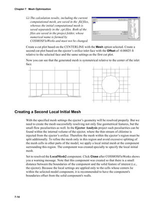 Chapter 7 Mesh Optimization 
7-14 
	 The calculation results, including the current 
computational mesh, are saved in the .fld files, 
whereas the initial computational mesh is 
saved separately in the .cpt files. Both of the 
files are saved in the project folder, whose 
numerical name is formed by 
COSMOSFloWorks and must not be changed. 
Create a cut plot based on the CENTERLINE with the Mesh option selected. Create a 
second cut plot based on the ejector’s orifice inlet face with the Offset of -0.00025 ft 
relative to the selected face and the same settings as the first cut plot. 
Now you can see that the generated mesh is symmetrical relative to the center of the inlet 
face. 
Creating a Second Local Initial Mesh 
With the specified mesh settings the ejector’s geometry will be resolved properly. But we 
need to create the mesh successfully resolving not only fine geometrical features, but the 
small flow peculiarities as well. In the Ejector Analysis project such peculiarities can be 
found within the internal volume of the ejector, where the thin stream of chlorine is 
injected from the ejector’s orifice. Therefore the mesh within the ejector’s region must be 
split additionally. To refine the mesh only in this region and avoid excessive splitting of 
the mesh cells in other parts of the model, we apply a local initial mesh at the component 
surrounding this region. The component was created specially to specify the local initial 
mesh. 
Set to resolved the LocalMesh2 component. Click Close after COSMOSFloWorks shows 
you a warning message. Note that this component was created so that there is a small 
distance between the boundaries of the component and the solid feature of interest (i.e., 
the ejector). Because the local settings are applied only to the cells whose centers lie 
within the selected model component, it is recommended to have the component's 
boundaries offset from the solid component's walls. 
 