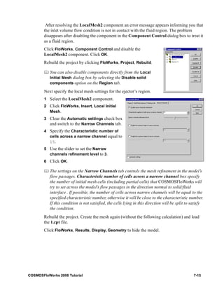 After resolving the LocalMesh2 component an error message appears informing you that 
the inlet volume flow condition is not in contact with the fluid region. The problem 
disappears after disabling the component in the Component Control dialog box to treat it 
as a fluid region. 
Click FloWorks, Component Control and disable the 
LocalMesh2 component. Click OK. 
Rebuild the project by clicking FloWorks, Project, Rebuild. 
	 You can also disable components directly from the Local 
Initial Mesh dialog box by selecting the Disable solid 
components option on the Region tab. 
Next specify the local mesh settings for the ejector’s region. 
1 Select the LocalMesh2 component. 
2 Click FloWorks, Insert, Local Initial 
Mesh. 
3 Clear the Automatic settings check box 
and switch to the Narrow Channels tab. 
4 Specify the Characteristic number of 
cells across a narrow channel equal to 
15. 
5 Use the slider to set the Narrow 
channels refinement level to 3. 
6 Click OK. 
	 The settings on the Narrow Channels tab controls the mesh refinement in the model’s 
flow passages. Characteristic number of cells across a narrow channel box specify 
the number of initial mesh cells (including partial cells) that COSMOSFloWorks will 
try to set across the model’s flow passages in the direction normal to solid/fluid 
interface . If possible, the number of cells across narrow channels will be equal to the 
specified characteristic number, otherwise it will be close to the characteristic number. 
If this condition is not satisfied, the cells lying in this direction will be split to satisfy 
the condition. 
Rebuild the project. Create the mesh again (without the following calculation) and load 
the 1.cpt file. 
Click FloWorks, Results, Display, Geometry to hide the model. 
COSMOSFloWorks 2008 Tutorial 7-15 
 