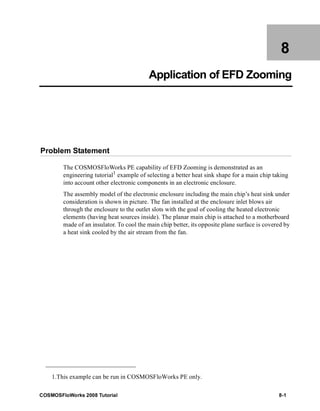 8 
Application of EFD Zooming 
Problem Statement 
The COSMOSFloWorks PE capability of EFD Zooming is demonstrated as an 
engineering tutorial1 example of selecting a better heat sink shape for a main chip taking 
into account other electronic components in an electronic enclosure. 
The assembly model of the electronic enclosure including the main chip’s heat sink under 
consideration is shown in picture. The fan installed at the enclosure inlet blows air 
through the enclosure to the outlet slots with the goal of cooling the heated electronic 
elements (having heat sources inside). The planar main chip is attached to a motherboard 
made of an insulator. To cool the main chip better, its opposite plane surface is covered by 
a heat sink cooled by the air stream from the fan. 
1.This example can be run in COSMOSFloWorks PE only. 
COSMOSFloWorks 2008 Tutorial 8-1 
 