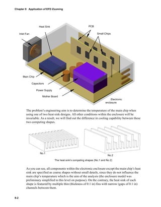 Chapter 8 Application of EFD Zooming 
8-2 
Inlet Fan 
PCB 
Small Chips 
Main Chip 
Heat Sink 
Capacitors 
Power Supply 
Mother Board 
Electronic 
enclosure 
The problem’s engineering aim is to determine the temperature of the main chip when 
using one of two heat sink designs. All other conditions within the enclosure will be 
invariable. As a result, we will find out the difference in cooling capability between these 
two competing shapes. 
No.1 
No.2 
The heat sink’s competing shapes (No.1 and No.2) 
As you can see, all components within the electronic enclosure except the main chip’s heat 
sink are specified as coarse shapes without small details, since they do not influence the 
main chip’s temperature which is the aim of the analysis (the enclosure model was 
preliminary simplified to this level on purpose). On the contrary, the heat sink of each 
shape is featured by multiple thin (thickness of 0.1 in) fins with narrow (gaps of 0.1 in) 
channels between them. 
 
