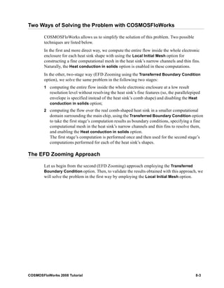 Two Ways of Solving the Problem with COSMOSFloWorks 
COSMOSFloWorks allows us to simplify the solution of this problem. Two possible 
techniques are listed below. 
In the first and more direct way, we compute the entire flow inside the whole electronic 
enclosure for each heat sink shape with using the Local Initial Mesh option for 
constructing a fine computational mesh in the heat sink’s narrow channels and thin fins. 
Naturally, the Heat conduction in solids option is enabled in these computations. 
In the other, two-stage way (EFD Zooming using the Transferred Boundary Condition 
option), we solve the same problem in the following two stages: 
1 computing the entire flow inside the whole electronic enclosure at a low result 
resolution level without resolving the heat sink’s fine features (so, the parallelepiped 
envelope is specified instead of the heat sink’s comb shape) and disabling the Heat 
conduction in solids option; 
2 computing the flow over the real comb-shaped heat sink in a smaller computational 
domain surrounding the main chip, using the Transferred Boundary Condition option 
to take the first stage’s computation results as boundary conditions, specifying a fine 
computational mesh in the heat sink’s narrow channels and thin fins to resolve them, 
and enabling the Heat conduction in solids option. 
The first stage’s computation is performed once and then used for the second stage’s 
computations performed for each of the heat sink’s shapes. 
The EFD Zooming Approach 
Let us begin from the second (EFD Zooming) approach employing the Transferred 
Boundary Condition option. Then, to validate the results obtained with this approach, we 
will solve the problem in the first way by employing the Local Initial Mesh option. 
COSMOSFloWorks 2008 Tutorial 8-3 
 