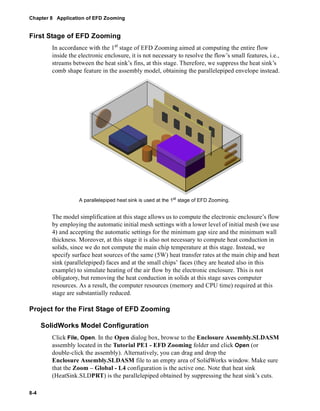 Chapter 8 Application of EFD Zooming 
First Stage of EFD Zooming 
8-4 
In accordance with the 1st stage of EFD Zooming aimed at computing the entire flow 
inside the electronic enclosure, it is not necessary to resolve the flow’s small features, i.e., 
streams between the heat sink’s fins, at this stage. Therefore, we suppress the heat sink’s 
comb shape feature in the assembly model, obtaining the parallelepiped envelope instead. 
A parallelepiped heat sink is used at the 1st stage of EFD Zooming. 
The model simplification at this stage allows us to compute the electronic enclosure’s flow 
by employing the automatic initial mesh settings with a lower level of initial mesh (we use 
4) and accepting the automatic settings for the minimum gap size and the minimum wall 
thickness. Moreover, at this stage it is also not necessary to compute heat conduction in 
solids, since we do not compute the main chip temperature at this stage. Instead, we 
specify surface heat sources of the same (5W) heat transfer rates at the main chip and heat 
sink (parallelepiped) faces and at the small chips’ faces (they are heated also in this 
example) to simulate heating of the air flow by the electronic enclosure. This is not 
obligatory, but removing the heat conduction in solids at this stage saves computer 
resources. As a result, the computer resources (memory and CPU time) required at this 
stage are substantially reduced. 
Project for the First Stage of EFD Zooming 
SolidWorks Model Configuration 
Click File, Open. In the Open dialog box, browse to the Enclosure Assembly.SLDASM 
assembly located in the Tutorial PE1 - EFD Zooming folder and click Open (or 
double-click the assembly). Alternatively, you can drag and drop the 
Enclosure Assembly.SLDASM file to an empty area of SolidWorks window. Make sure 
that the Zoom – Global - L4 configuration is the active one. Note that heat sink 
(HeatSink.SLDPRT) is the parallelepiped obtained by suppressing the heat sink’s cuts. 
 
