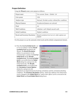 Project Definition 
Using the Wizard create a new project as follows: 
Project name Use current: Zoom – Global - L4 
Unit system USA 
Analysis type Internal; Exclude cavities without flow conditions 
Physical features No physical features are selected 
Fluid Air 
Wall Conditions Adiabatic wall, Default smooth walls 
Initial Conditions Default conditions 
Result and Geometry Resolution Result resolution level set to 4, other options are 
default 
For this project we use the automatic initial mesh and the default computational domain. 
	 Note that Level of initial mesh is set 
to 4 in accordance with the Result 
resolution level specified in the 
Wizard. The Result Resolution 
defines two parameters in the 
created project, namely, the Level of 
initial mesh and the Results 
resolution level. The Level of initial 
mesh is accessible from the Initial 
Mesh dialog box and governs the 
initial mesh only. The Results 
resolution level is accessible from 
the Calculation Control Options 
dialog box and governs the 
refinement of computational mesh during calculation and the calculation finishing 
conditions. The Geometry Resolution options, which also influence the initial mesh, 
can be changed in the Initial Mesh box, and/or their effects can be corrected in the 
Initial Mesh and Local Initial Mesh dialog boxes. 
COSMOSFloWorks 2008 Tutorial 8-5 
 