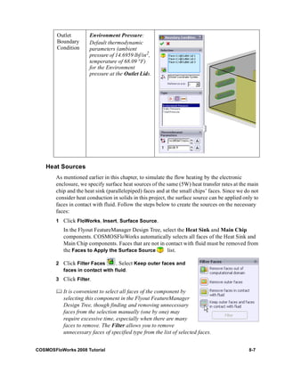 Outlet 
Boundary 
Condition 
Heat Sources 
Environment Pressure: 
Default thermodynamic 
parameters (ambient 
pressure of 14.6959 lbf/in2, 
temperature of 68.09 °F) 
for the Environment 
pressure at the Outlet Lids. 
As mentioned earlier in this chapter, to simulate the flow heating by the electronic 
enclosure, we specify surface heat sources of the same (5W) heat transfer rates at the main 
chip and the heat sink (parallelepiped) faces and at the small chips’ faces. Since we do not 
consider heat conduction in solids in this project, the surface source can be applied only to 
faces in contact with fluid. Follow the steps below to create the sources on the necessary 
faces: 
1 Click FloWorks, Insert, Surface Source. 
In the Flyout FeatureManager Design Tree, select the Heat Sink and Main Chip 
components. COSMOSFloWorks automatically selects all faces of the Heat Sink and 
Main Chip components. Faces that are not in contact with fluid must be removed from 
the Faces to Apply the Surface Source list. 
2 Click Filter Faces . Select Keep outer faces and 
faces in contact with fluid. 
3 Click Filter. 
	 It is convenient to select all faces of the component by 
selecting this component in the Flyout FeatureManager 
Design Tree, though finding and removing unnecessary 
faces from the selection manually (one by one) may 
require excessive time, especially when there are many 
faces to remove. The Filter allows you to remove 
unnecessary faces of specified type from the list of selected faces. 
COSMOSFloWorks 2008 Tutorial 8-7 
 