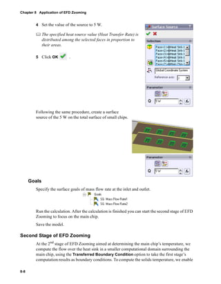 Chapter 8 Application of EFD Zooming 
8-8 
4 Set the value of the source to 5 W. 
	 The specified heat source value (Heat Transfer Rate) is 
distributed among the selected faces in proportion to 
their areas. 
5 Click OK . 
Following the same procedure, create a surface 
source of the 5 W on the total surface of small chips. 
Goals 
Specify the surface goals of mass flow rate at the inlet and outlet. 
Run the calculation. After the calculation is finished you can start the second stage of EFD 
Zooming to focus on the main chip. 
Save the model. 
Second Stage of EFD Zooming 
At the 2nd stage of EFD Zooming aimed at determining the main chip’s temperature, we 
compute the flow over the heat sink in a smaller computational domain surrounding the 
main chip, using the Transferred Boundary Condition option to take the first stage’s 
computation results as boundary conditions. To compute the solids temperature, we enable 
 