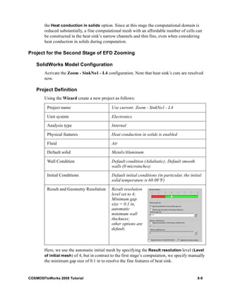 the Heat conduction in solids option. Since at this stage the computational domain is 
reduced substantially, a fine computational mesh with an affordable number of cells can 
be constructed in the heat sink’s narrow channels and thin fins, even when considering 
heat conduction in solids during computation. 
Project for the Second Stage of EFD Zooming 
SolidWorks Model Configuration 
Activate the Zoom - SinkNo1 - L4 configuration. Note that heat sink’s cuts are resolved 
now. 
Project Definition 
Using the Wizard create a new project as follows: 
Project name Use current: Zoom - SinkNo1 - L4 
Unit system Electronics 
Analysis type Internal 
Physical features Heat conduction in solids is enabled 
Fluid Air 
Default solid Metals/Aluminum 
Wall Condition Default condition (Adiabatic); Default smooth 
walls (0 microinches) 
Initial Conditions Default initial conditions (in particular, the initial 
solid temperature is 68.09°F) 
Result and Geometry Resolution Result resolution 
level set to 4; 
Minimum gap 
size = 0.1 in, 
automatic 
minimum wall 
thickness; 
other options are 
default. 
Here, we use the automatic initial mesh by specifying the Result resolution level (Level 
of initial mesh) of 4, but in contrast to the first stage’s computation, we specify manually 
the minimum gap size of 0.1 in to resolve the fine features of heat sink. 
COSMOSFloWorks 2008 Tutorial 8-9 
 