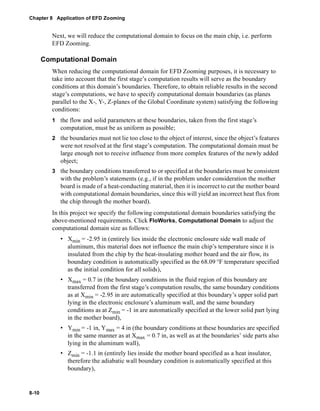 Chapter 8 Application of EFD Zooming 
8-10 
Next, we will reduce the computational domain to focus on the main chip, i.e. perform 
EFD Zooming. 
Computational Domain 
When reducing the computational domain for EFD Zooming purposes, it is necessary to 
take into account that the first stage’s computation results will serve as the boundary 
conditions at this domain’s boundaries. Therefore, to obtain reliable results in the second 
stage’s computations, we have to specify computational domain boundaries (as planes 
parallel to the X-, Y-, Z-planes of the Global Coordinate system) satisfying the following 
conditions: 
1 the flow and solid parameters at these boundaries, taken from the first stage’s 
computation, must be as uniform as possible; 
2 the boundaries must not lie too close to the object of interest, since the object’s features 
were not resolved at the first stage’s computation. The computational domain must be 
large enough not to receive influence from more complex features of the newly added 
object; 
3 the boundary conditions transferred to or specified at the boundaries must be consistent 
with the problem’s statements (e.g., if in the problem under consideration the mother 
board is made of a heat-conducting material, then it is incorrect to cut the mother board 
with computational domain boundaries, since this will yield an incorrect heat flux from 
the chip through the mother board). 
In this project we specify the following computational domain boundaries satisfying the 
above-mentioned requirements. Click FloWorks, Computational Domain to adjust the 
computational domain size as follows: 
• Xmin = -2.95 in (entirely lies inside the electronic enclosure side wall made of 
aluminum, this material does not influence the main chip’s temperature since it is 
insulated from the chip by the heat-insulating mother board and the air flow, its 
boundary condition is automatically specified as the 68.09 °F temperature specified 
as the initial condition for all solids), 
• Xmax = 0.7 in (the boundary conditions in the fluid region of this boundary are 
transferred from the first stage’s computation results, the same boundary conditions 
as at Xmin = -2.95 in are automatically specified at this boundary’s upper solid part 
lying in the electronic enclosure’s aluminum wall, and the same boundary 
conditions as at Zmin = -1 in are automatically specified at the lower solid part lying 
in the mother board), 
• Ymin = -1 in, Ymax = 4 in (the boundary conditions at these boundaries are specified 
in the same manner as at Xmax = 0.7 in, as well as at the boundaries’ side parts also 
lying in the aluminum wall), 
• Zmin = -1.1 in (entirely lies inside the mother board specified as a heat insulator, 
therefore the adiabatic wall boundary condition is automatically specified at this 
boundary), 
 