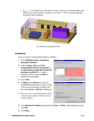 • Zmax = 1.2 in (entirely lies inside the electronic enclosure’s aluminum upper wall, 
therefore the same boundary condition, as at Xmin = -2.95 in, are automatically 
specified at this boundary). 
Conditions 
The reduced computational domain. 
First, we specify Transferred Boundary Conditions. 
1 Click FloWorks, Insert, Transferred 
Boundary Condition. 
2 Add the Xmax, Ymax and Ymin 
Computational Domain boundaries to 
the Boundaries to apply the transferred 
boundary condition list. To add a 
boundary, select it and click Add, or 
double-click a boundary. 
3 Click Next. 
4 At Step 2, click Browse to select the 
COSMOSFloWorks project whose results 
will be used as boundary conditions for 
the current Zoom – SinkNo1 - L4 project. 
	 You can select a calculated project of any 
currently open model, or browse for the 
results (.fld) file. 
5 In the Browse for Project dialog select the Zoom – Global - L4 configuration and 
click OK. 
6 Click Next. 
COSMOSFloWorks 2008 Tutorial 8-11 
 