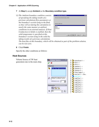 Chapter 8 Application of EFD Zooming 
8-12 
7 At Step 3, accept Ambient as the Boundary condition type. 
	 The Ambient boundary condition consists 
of specifying (by taking results of a 
previous calculation) flow parameters at 
the boundary's section lying in the fluid, 
so they will act during the calculation in 
nearly the same manner as ambient 
conditions in an external analysis. If Heat 
Conduction in Solids is enabled, then the 
solid temperature is specified at this 
boundary's section lying in the solid (by 
taking results of a previous calculation). 
The heat flux at this boundary, which will be obtained as part of the problem solution, 
can be non-zero. 
8 Click Finish. 
Specify the other conditions as follows: 
Heat Sources 
Volume Source of 5W heat 
generation rate in the main chip; 
 