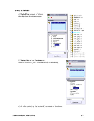 Solid Materials 
a) Main Chip is made of silicon 
(Pre-Defined/Semiconductors); 
b) MotherBoard and Enclosure are 
made of insulator (Pre-Defined/Glasses & Minerals); 
c) all other parts (e.g. the heat sink) are made of aluminum. 
COSMOSFloWorks 2008 Tutorial 8-13 
 