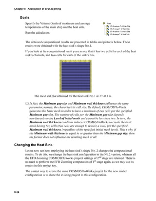 Chapter 8 Application of EFD Zooming 
8-14 
Goals 
Specify the Volume Goals of maximum and average 
temperatures of the main chip and the heat sink. 
Run the calculation. 
The obtained computational results are presented in tables and pictures below. These 
results were obtained with the heat sink’s shape No.1. 
If you look at the computational mesh you can see that it has two cells for each of the heat 
sink’s channels, and two cells for each of the sink’s fins. 
The mesh cut plot obtained for the heat sink No.1 at Y=-0.3 in. 
	 In fact, the Minimum gap size and Minimum wall thickness influence the same 
parameter, namely, the characteristic cell size. By default, COSMOSFloWorks 
generates the basic mesh in order to have a minimum of two cells per the specified 
Minimum gap size. The number of cells per the Minimum gap size depends 
non-linearly on the Level of initial mesh and cannot be less than two. In turn, the 
Minimum wall thickness condition induces COSMOSFloWorks to create the basic 
mesh having two cells (two cells are enough to resolve a wall) per the specified 
Minimum wall thickness (regardless of the specified initial mesh level). That’s why, if 
the Minimum wall thickness is equal to or greater than the Minimum gap size, then 
the former does not influence the resulting mesh at all. 
Changing the Heat Sink 
Let us now see how employing the heat sink’s shape No. 2 changes the computational 
results. To do this, we change the heat sink configuration to the No.2 version, whereas all 
the EFD Zooming COSMOSFloWorks project settings of 2nd stage are retained. There is 
no need to perform the EFD Zooming computation of 1st stage again, as we may use its 
results in this project too. 
The easiest way to create the same COSMOSFloWorks project for the new model 
configuration is to clone the existing project to this configuration. 
 