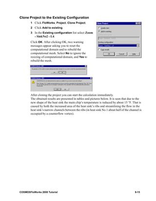 Clone Project to the Existing Configuration 
1 Click FloWorks, Project, Clone Project. 
2 Click Add to existing. 
3 In the Existing configuration list select Zoom 
- SinkNo2 - L4. 
Click OK. After clicking OK, two warning 
messages appear asking you to reset the 
computational domain and to rebuild the 
computational mesh. Select No to ignore the 
resizing of computational domain, and Yes to 
rebuild the mesh. 
After cloning the project you can start the calculation immediately. 
The obtained results are presented in tables and pictures below. It is seen that due to the 
new shape of the heat sink the main chip’s temperature is reduced by about 15 °F. That is 
caused by both the increased area of the heat sink’s ribs and streamlining the flow in the 
heat sink’s narrow channels between the ribs (in heat sink No.1 about half of the channel is 
occupied by a counterflow vortex). 
COSMOSFloWorks 2008 Tutorial 8-15 
 
