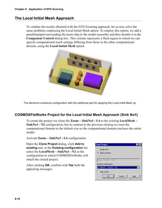 Chapter 8 Application of EFD Zooming 
The Local Initial Mesh Approach 
8-16 
To validate the results obtained with the EFD Zooming approach, let us now solve the 
same problems employing the Local Initial Mesh option. To employ this option, we add a 
parallelepiped surrounding the main chip to the model assembly and then disable it in the 
Component Control dialog box. This volume represents a fluid region in which we can 
specify computational mesh settings differing from those in the other computational 
domain, using the Local Initial Mesh option. 
The electronic enclosure configuration with the additional part for applying the Local Initial Mesh op 
COSMOSFloWorks Project for the Local Initial Mesh Approach (Sink No1) 
To create the project we clone the Zoom – SinkNo1 - L4 to the existing LocalMesh – 
SinkNo1 - N2 configuration, but in contrast to the previous cloning we reset the 
computational domain to the default size so the computational domain encloses the entire 
model. 
Activate Zoom – SinkNo1 - L4 configuration. 
Open the Clone Project dialog, click Add to 
existing and, in the Existing configuration list 
select the LocalMesh – SinkNo1 - N2 as the 
configuration to which COSMOSFloWorks will 
attach the cloned project. 
After clicking OK, confirm with Yes both the 
appearing messages. 
 