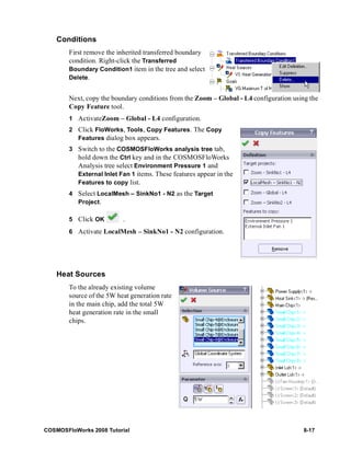 Conditions 
First remove the inherited transferred boundary 
condition. Right-click the Transferred 
Boundary Condition1 item in the tree and select 
Delete. 
Next, copy the boundary conditions from the Zoom – Global - L4 configuration using the 
Copy Feature tool. 
1 ActivateZoom – Global - L4 configuration. 
2 Click FloWorks, Tools, Copy Features. The Copy 
Features dialog box appears. 
3 Switch to the COSMOSFloWorks analysis tree tab, 
hold down the Ctrl key and in the COSMOSFloWorks 
Analysis tree select Environment Pressure 1 and 
External Inlet Fan 1 items. These features appear in the 
Features to copy list. 
4 Select LocalMesh – SinkNo1 - N2 as the Target 
Project. 
5 Click OK . 
6 Activate LocalMesh – SinkNo1 - N2 configuration. 
Heat Sources 
To the already existing volume 
source of the 5W heat generation rate 
in the main chip, add the total 5W 
heat generation rate in the small 
chips. 
COSMOSFloWorks 2008 Tutorial 8-17 
 