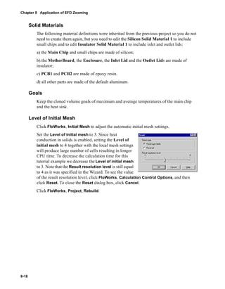 Chapter 8 Application of EFD Zooming 
8-18 
Solid Materials 
The following material definitions were inherited from the previous project so you do not 
need to create them again, but you need to edit the Silicon Solid Material 1 to include 
small chips and to edit Insulator Solid Material 1 to include inlet and outlet lids: 
a) the Main Chip and small chips are made of silicon; 
b) the MotherBoard, the Enclosure, the Inlet Lid and the Outlet Lids are made of 
insulator; 
c) PCB1 and PCB2 are made of epoxy resin. 
d) all other parts are made of the default aluminum. 
Goals 
Keep the cloned volume goals of maximum and average temperatures of the main chip 
and the heat sink. 
Level of Initial Mesh 
Click FloWorks, Initial Mesh to adjust the automatic initial mesh settings. 
Set the Level of initial mesh to 3. Since heat 
conduction in solids is enabled, setting the Level of 
initial mesh to 4 together with the local mesh settings 
will produce large number of cells resulting in longer 
CPU time. To decrease the calculation time for this 
tutorial example we decrease the Level of initial mesh 
to 3. Note that the Result resolution level is still equal 
to 4 as it was specified in the Wizard. To see the value 
of the result resolution level, click FloWorks, Calculation Control Options, and then 
click Reset. To close the Reset dialog box, click Cancel. 
Click FloWorks, Project, Rebuild. 
 