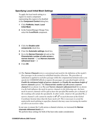 Specifying Local Initial Mesh Settings 
To apply the local mesh setting to a 
region we need a component 
representing this region to be disabled 
in the Component Control dialog box. 
1 Click FloWorks, Insert, Local 
Initial Mesh. 
2 In the FeatureManager Design Tree, 
select the LocalMesh component. 
3 Click the Disable solid 
components check box. 
4 Clear the Automatic settings check box. 
5 Go to the Narrow Channels tab and set the 
Characteristic number of cells across a 
narrow channel = 2 and Narrow channels 
refinement level = 4. 
6 Click OK. 
	 The Narrow Channels term is conventional and used for the definition of the model’s 
flow passages in the normal-to-solid/fluid-interface direction. The procedure of 
refinement is applied to each flow passage within the computational domain unless you 
specify for COSMOSFloWorks to ignore the passages of a specified height with the 
Enable the minimum height of narrow channels and Enable the maximum height of 
narrow channels options. The Characteristic number of cells across a narrow 
channel (let us denote it as Nc) and Narrow channels refinement level (let us denote 
it as L) both influence the mesh in narrow channels in the following way: the basic 
mesh in narrow channels will be split to have the specified Nc number per a channel, if 
the resulting cells satisfy the specified L. In other words, whatever the specified Nc, a 
narrow channel’s cells cannot be smaller in 8L (2L in each direction of the Global 
Coordinate System) times than the basic mesh cell. This is necessary to avoid the 
undesirable mesh splitting in superfine channels that may cause increasing the number 
of cells to an excessive value. 
In our case, to ensure the 2 cells across a channel criterion, we increased the Narrow 
channels refinement level to 4. 
We perform these settings for both of the heat sinks under consideration. 
COSMOSFloWorks 2008 Tutorial 8-19 
 