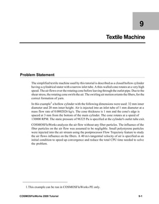 9 
Textile Machine 
Problem Statement 
The simplified textile machine used by this tutorial is described as a closed hollow cylinder 
having a cylindrical stator with a narrow inlet tube. A thin-walled cone rotates at a very high 
speed. The air flows over the rotating cone before leaving through the outlet pipe. Due to the 
shear stress, the rotating cone swirls the air. The swirling air motion orients the fibers, for the 
correct formation of yarn. 
In this example1 a hollow cylinder with the following dimensions were used: 32 mm inner 
diameter and 20 mm inner height. Air is injected into an inlet tube of 1 mm diameter at a 
mass flow rate of 0.0002026 kg/s. The cone thickness is 1 mm and the cone's edge is 
spaced at 3 mm from the bottom of the main cylinder. The cone rotates at a speed of 
130000 RPM. The static pressure of 96325 Pa is specified at the cylinder's outlet tube exit. 
COSMOSFloWorks analyzes the air flow without any fiber particles. The influence of the 
fiber particles on the air flow was assumed to be negligible. Small polystyrene particles 
were injected into the air stream using the postprocessor Flow Trajectory feature to study 
the air flows influence on the fibers. A 40 m/s tangential velocity of air is specified as an 
initial condition to speed up convergence and reduce the total CPU time needed to solve 
the problem. 
1.This example can be run in COSMOSFloWorks PE only. 
COSMOSFloWorks 2008 Tutorial 9-1 
 