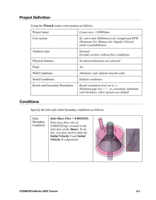 Project Definition 
Using the Wizard create a new project as follows: 
Project name Create new: 130000rpm 
Unit system SI; select mm (Millimeter) for Length and RPM 
Analysis type Internal; 
Physical features No physical features are selected 
Fluid Air 
Wall Conditions Adiabatic wall, default smooth walls 
Initial Conditions Default conditions 
Result and Geometry Resolution Result resolution level set to 4; 
Conditions 
(Rotations Per Minute) for Angular Velocity 
under Loads&Motion 
Exclude cavities without flow conditions 
Minimum gap size = 1 mm, automatic minimum 
wall thickness, other options are default 
Specify the inlet and outlet boundary conditions as follows: 
Inlet 
Boundary 
Condition 
Inlet Mass Flow = 0.0002026: 
Inlet mass flow rate of 
0.0002026 kg/s normal to the 
inlet face of the Stator; To do 
this, you may need to hide the 
Initial Velocity 1 and Initial 
Velocity 2 components. 
COSMOSFloWorks 2008 Tutorial 9-3 
 