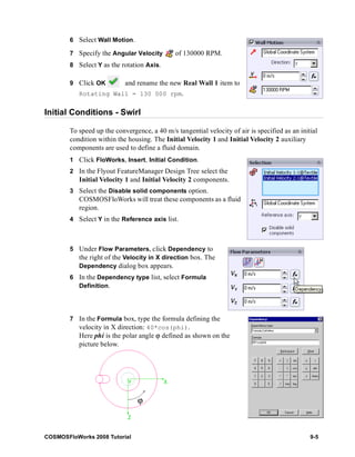 6 Select Wall Motion. 
7 Specify the Angular Velocity of 130000 RPM. 
8 Select Y as the rotation Axis. 
9 Click OK and rename the new Real Wall 1 item to 
Rotating Wall = 130 000 rpm. 
Initial Conditions - Swirl 
To speed up the convergence, a 40 m/s tangential velocity of air is specified as an initial 
condition within the housing. The Initial Velocity 1 and Initial Velocity 2 auxiliary 
components are used to define a fluid domain. 
1 Click FloWorks, Insert, Initial Condition. 
2 In the Flyout FeatureManager Design Tree select the 
Initial Velocity 1 and Initial Velocity 2 components. 
3 Select the Disable solid components option. 
COSMOSFloWorks will treat these components as a fluid 
region. 
4 Select Y in the Reference axis list. 
5 Under Flow Parameters, click Dependency to 
the right of the Velocity in X direction box. The 
Dependency dialog box appears. 
6 In the Dependency type list, select Formula 
Definition. 
7 In the Formula box, type the formula defining the 
velocity in X direction: 40*cos(phi). 
Here phi is the polar angle ϕ defined as shown on the 
picture below. 
ϕ 
COSMOSFloWorks 2008 Tutorial 9-5 
 