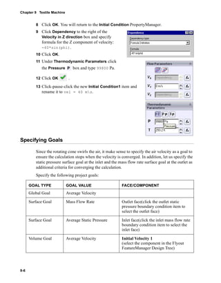 Chapter 9 Textile Machine 
9-6 
8 Click OK. You will return to the Initial Condition PropertyManager. 
9 Click Dependency to the right of the 
Velocity in Z direction box and specify 
formula for the Z component of velocity: 
-40*sin(phi). 
10 Click OK. 
11 Under Thermodynamic Parameters click 
the Pressure box and type 99800 Pa. 
12 Click OK . 
13 Click-pause-click the new Initial Condition1 item and 
rename it to vel = 40 ms. 
Specifying Goals 
Since the rotating cone swirls the air, it make sense to specify the air velocity as a goal to 
ensure the calculation stops when the velocity is converged. In addition, let us specify the 
static pressure surface goal at the inlet and the mass flow rate surface goal at the outlet as 
additional criteria for converging the calculation. 
Specify the following project goals: 
GOAL TYPE GOAL VALUE FACE/COMPONENT 
Global Goal Average Velocity 
Surface Goal Mass Flow Rate Outlet face(click the outlet static 
pressure boundary condition item to 
select the outlet face) 
Surface Goal Average Static Pressure Inlet face(click the inlet mass flow rate 
boundary condition item to select the 
inlet face) 
Volume Goal Average Velocity Initial Velocity 1 
(select the component in the Flyout 
FeatureManager Design Tree) 
 