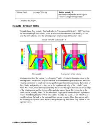 Volume Goal Average Velocity Initial Velocity 2 
Calculate the project. 
Results - Smooth Walls 
(select the component in the Flyout 
FeatureManager Design Tree) 
The calculated flow velocity field and velocity Y-component field at Z = 0 (XY section) 
are shown in the pictures below. It can be seen that the maximum flow velocity occurs 
near the inlet tube and near the rotating cone's inner surface at the cone's edge. 
Velocity in the XY section at Z = 0. 
Flow velocity Y-component of flow velocity 
It is interesting that the vertical (i.e. along the Y axis) velocity in the region close to the 
rotating cone's internal and external surfaces is directed to the cylinder bottom. Also, this 
velocity component is nearly zero in the gap between the rotating cone and the bottom of 
the cylinder, and positive (i.e. directed to the top) in the vicinity of the cylinder's side 
walls. As a result, small particles carried by the air into the region between the lower edge 
of the rotating cone and the bottom of the cylinder cannot leave this region due to the 
small vertical velocity there. On the other hand, larger particles entering this region may 
bounce from the cylinder’s bottom wall (in this example the ideal, i.e. full reflection is 
considered) and fly back to the region of high vertical velocity. Then they are carried by 
the air along the cylinder's side walls to the cylinder's top wall where they remain in this 
region's vortex. 
COSMOSFloWorks 2008 Tutorial 9-7 
 