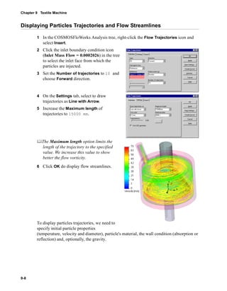 Chapter 9 Textile Machine 
Displaying Particles Trajectories and Flow Streamlines 
9-8 
1 In the COSMOSFloWorks Analysis tree, right-click the Flow Trajectories icon and 
select Insert. 
2 Click the inlet boundary condition icon 
(Inlet Mass Flow = 0.0002026) in the tree 
to select the inlet face from which the 
particles are injected. 
3 Set the Number of trajectories to 10 and 
choose Forward direction. 
4 On the Settings tab, select to draw 
trajectories as Line with Arrow. 
5 Increase the Maximum length of 
trajectories to 15000 mm. 
	The Maximum length option limits the 
length of the trajectory to the specified 
value. We increase this value to show 
better the flow vorticity. 
6 Click OK do display flow streamlines. 
To display particles trajectories, we need to 
specify initial particle properties 
(temperature, velocity and diameter), particle's material, the wall condition (absorption or 
reflection) and, optionally, the gravity. 
 