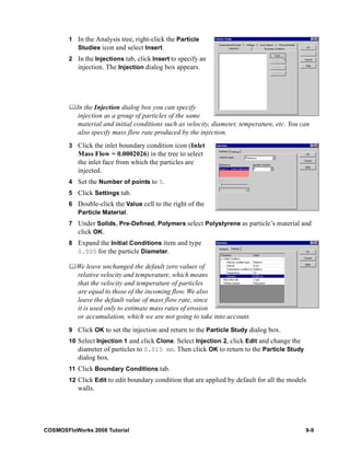 1 In the Analysis tree, right-click the Particle 
Studies icon and select Insert. 
2 In the Injections tab, click Insert to specify an 
injection. The Injection dialog box appears. 
	In the Injection dialog box you can specify 
injection as a group of particles of the same 
material and initial conditions such as velocity, diameter, temperature, etc. You can 
also specify mass flow rate produced by the injection. 
3 Click the inlet boundary condition icon (Inlet 
Mass Flow = 0.0002026) in the tree to select 
the inlet face from which the particles are 
injected. 
4 Set the Number of points to 5. 
5 Click Settings tab. 
6 Double-click the Value cell to the right of the 
Particle Material. 
7 Under Solids, Pre-Defined, Polymers select Polystyrene as particle’s material and 
click OK. 
8 Expand the Initial Conditions item and type 
0.005 for the particle Diameter. 
	We leave unchanged the default zero values of 
relative velocity and temperature, which means 
that the velocity and temperature of particles 
are equal to those of the incoming flow. We also 
leave the default value of mass flow rate, since 
it is used only to estimate mass rates of erosion 
or accumulation, which we are not going to take into account. 
9 Click OK to set the injection and return to the Particle Study dialog box. 
10 Select Injection 1 and click Clone. Select Injection 2, click Edit and change the 
diameter of particles to 0.015 mm. Then click OK to return to the Particle Study 
dialog box. 
11 Click Boundary Conditions tab. 
12 Click Edit to edit boundary condition that are applied by default for all the models 
walls. 
COSMOSFloWorks 2008 Tutorial 9-9 
 