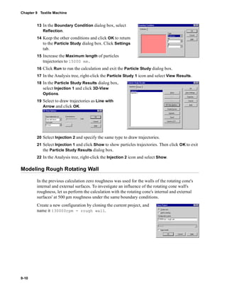 Chapter 9 Textile Machine 
9-10 
13 In the Boundary Condition dialog box, select 
Reflection. 
14 Keep the other conditions and click OK to return 
to the Particle Study dialog box. Click Settings 
tab. 
15 Increase the Maximum length of particles 
trajectories to 15000 mm. 
16 Click Run to run the calculation and exit the Particle Study dialog box. 
17 In the Analysis tree, right-click the Particle Study 1 icon and select View Results. 
18 In the Particle Study Results dialog box, 
select Injection 1 and click 3D-View 
Options. 
19 Select to draw trajectories as Line with 
Arrow and click OK. 
20 Select Injection 2 and specify the same type to draw trajectories. 
21 Select Injection 1 and click Show to show particles trajectories. Then click OK to exit 
the Particle Study Results dialog box. 
22 In the Analysis tree, right-click the Injection 2 icon and select Show. 
Modeling Rough Rotating Wall 
In the previous calculation zero roughness was used for the walls of the rotating cone's 
internal and external surfaces. To investigate an influence of the rotating cone wall's 
roughness, let us perform the calculation with the rotating cone's internal and external 
surfaces' at 500 μm roughness under the same boundary conditions. 
Create a new configuration by cloning the current project, and 
name it 130000rpm - rough wall. 
 