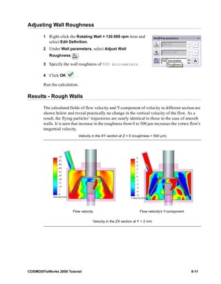 Adjusting Wall Roughness 
1 Right-click the Rotating Wall = 130 000 rpm item and 
select Edit Definition. 
2 Under Wall parameters, select Adjust Wall 
Roughness . 
3 Specify the wall roughness of 500 micrometers. 
4 Click OK . 
Run the calculation. 
Results - Rough Walls 
The calculated fields of flow velocity and Y-component of velocity in different section are 
shown below and reveal practically no change in the vertical velocity of the flow. As a 
result, the flying particles’ trajectories are nearly identical to those in the case of smooth 
walls. It is seen that increase in the roughness from 0 to 500 μm increases the vortex flow's 
tangential velocity. 
Velocity in the XY section at Z = 0 (roughness = 500 μm) 
Flow velocity Flow velocity's Y-component 
Velocity in the ZX section at Y = 2 mm 
COSMOSFloWorks 2008 Tutorial 9-11 
 